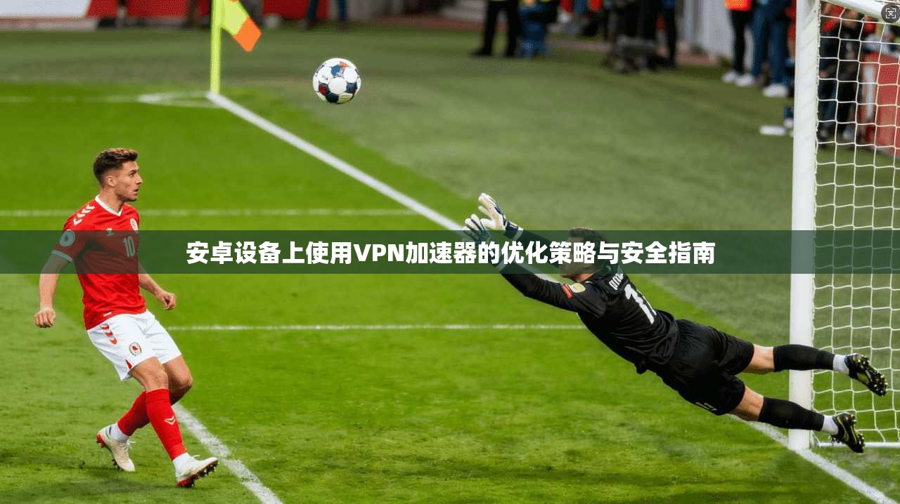 安卓设备上使用VPN加速器的优化策略与安全指南