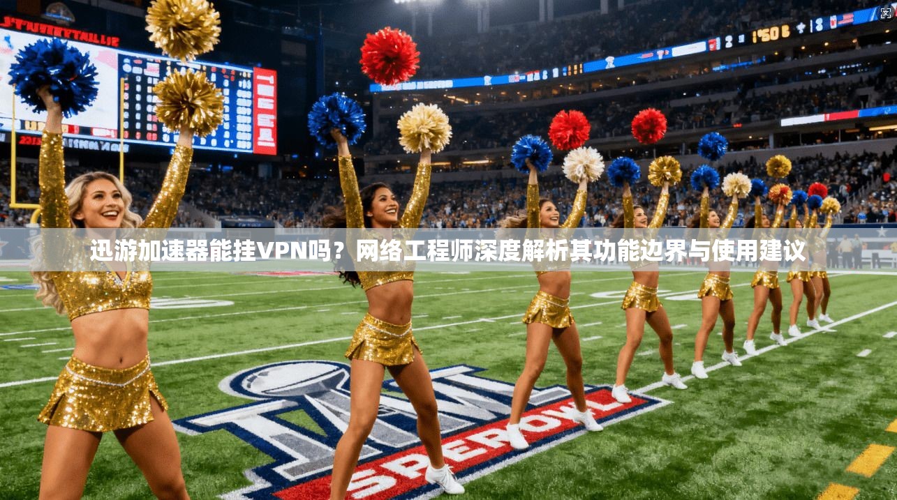 迅游加速器能挂VPN吗？网络工程师深度解析其功能边界与使用建议