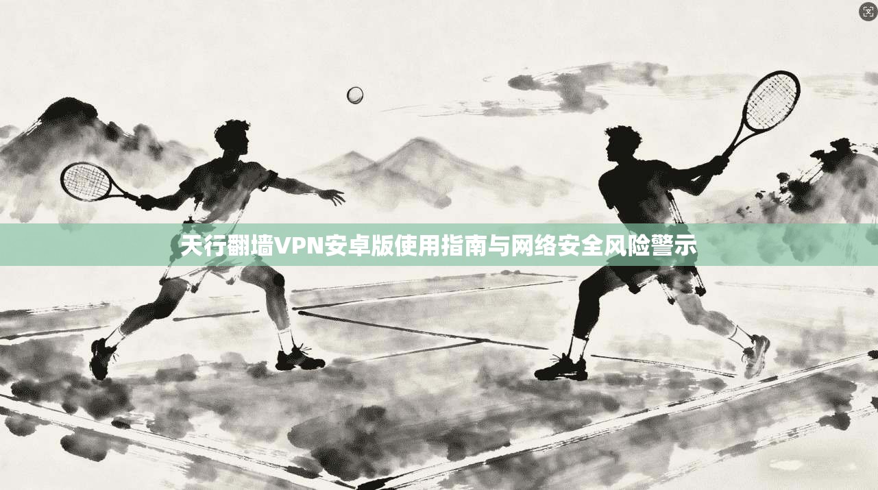 天行翻墙VPN安卓版使用指南与网络安全风险警示