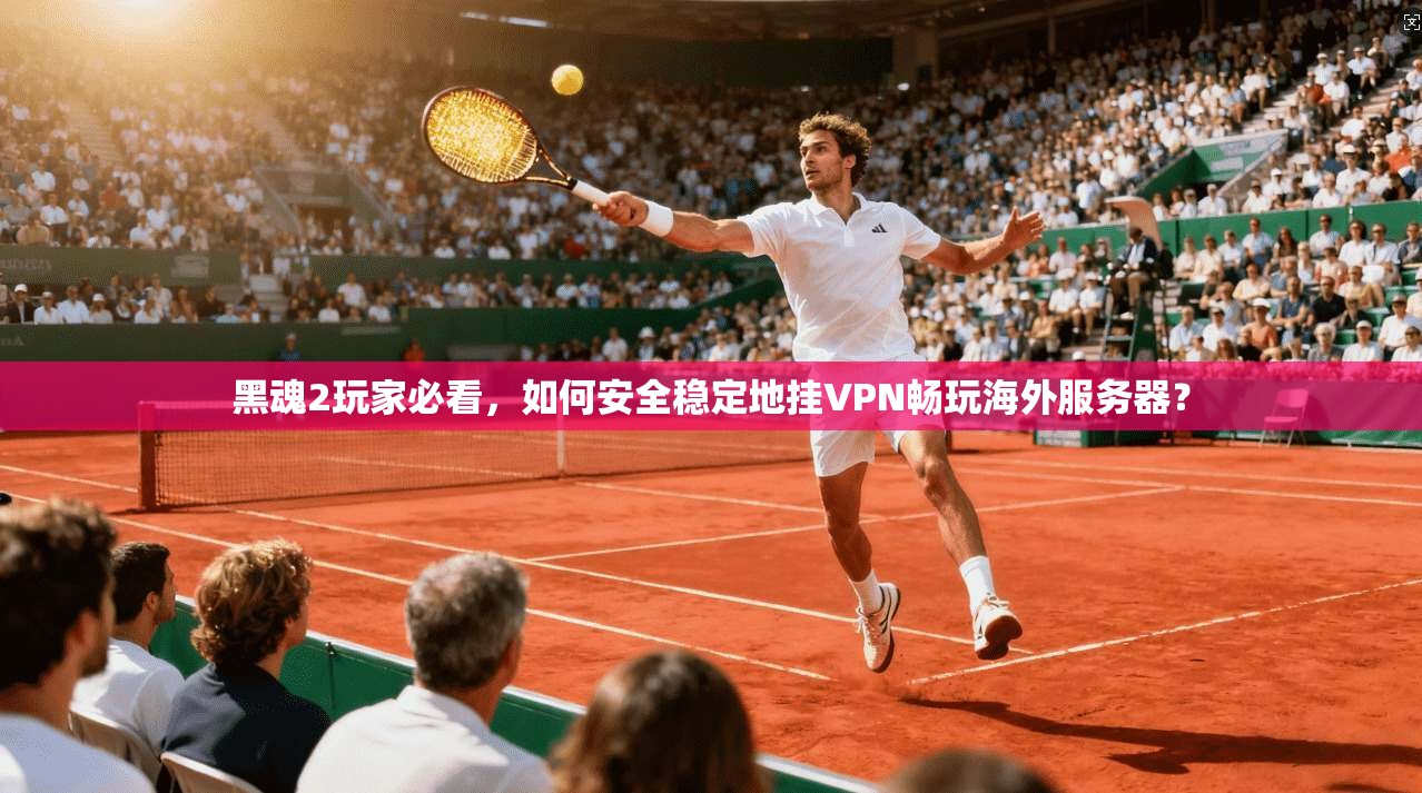 黑魂2玩家必看，如何安全稳定地挂VPN畅玩海外服务器？