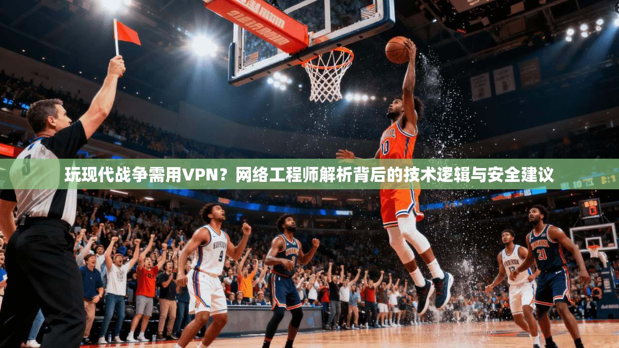玩现代战争需用VPN？网络工程师解析背后的技术逻辑与安全建议