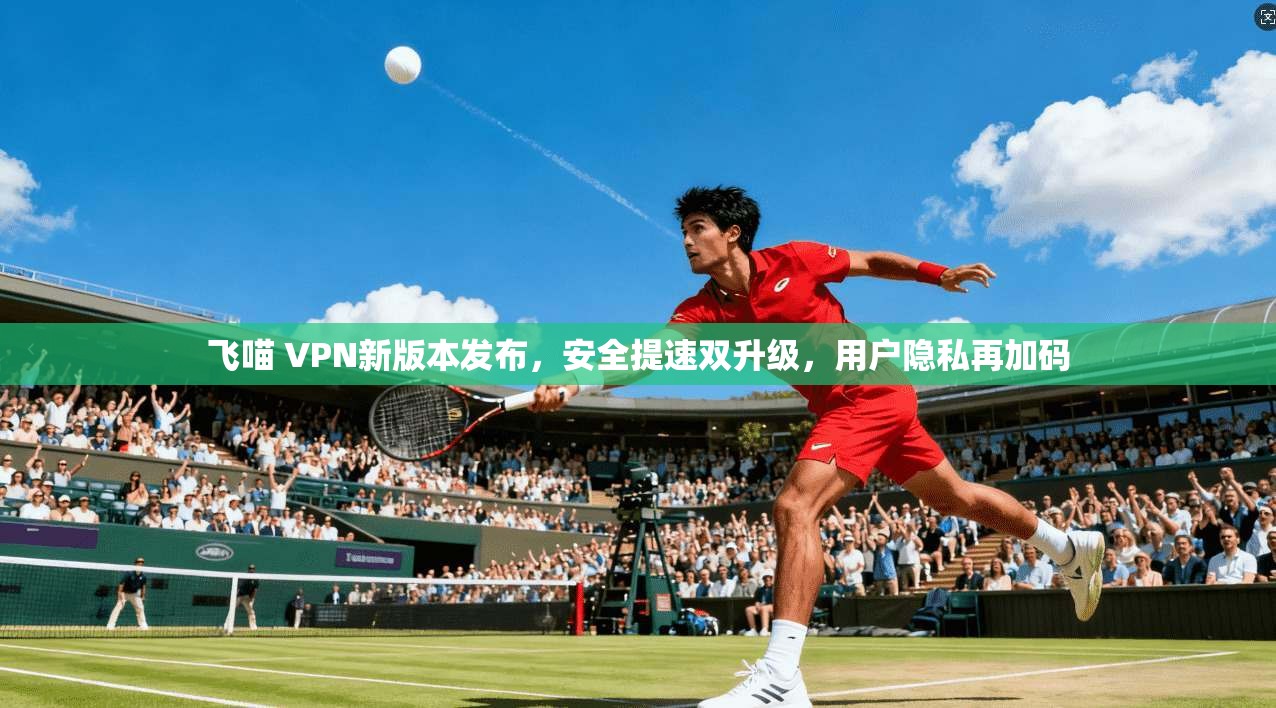 飞喵 VPN新版本发布，安全提速双升级，用户隐私再加码
