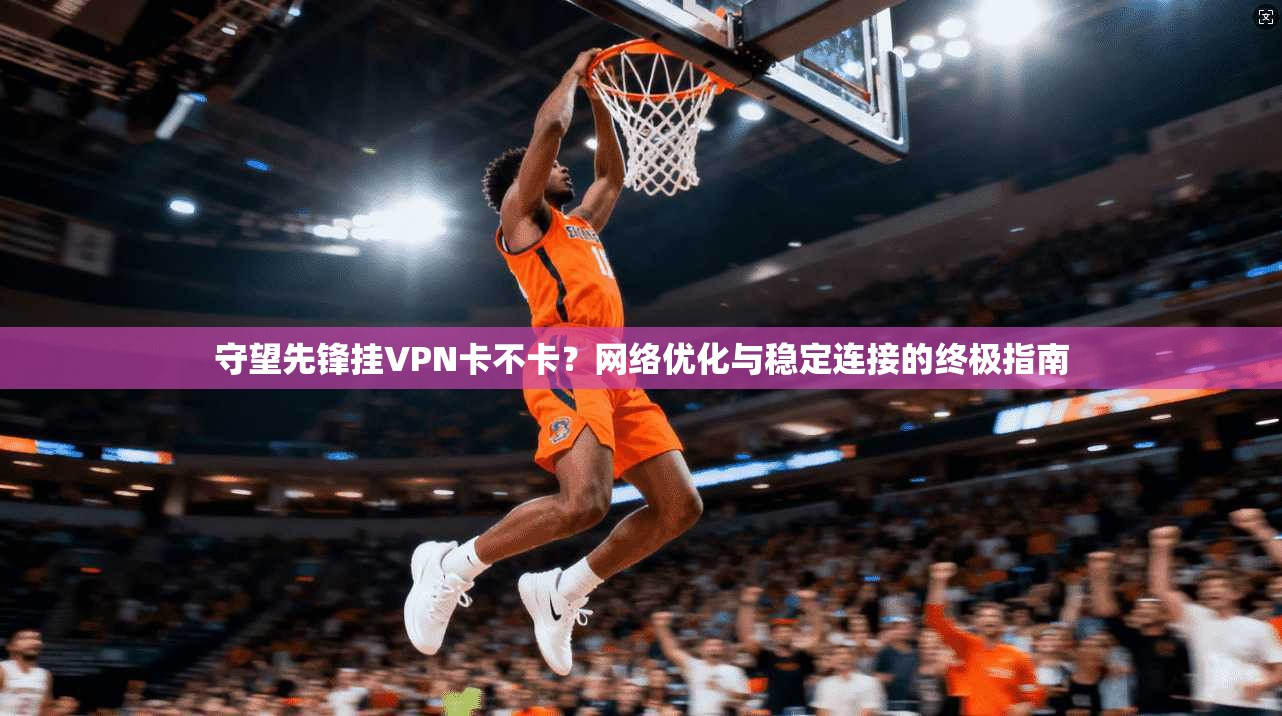 守望先锋挂VPN卡不卡？网络优化与稳定连接的终极指南