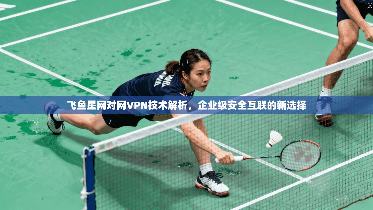 飞鱼星网对网VPN技术解析，企业级安全互联的新选择