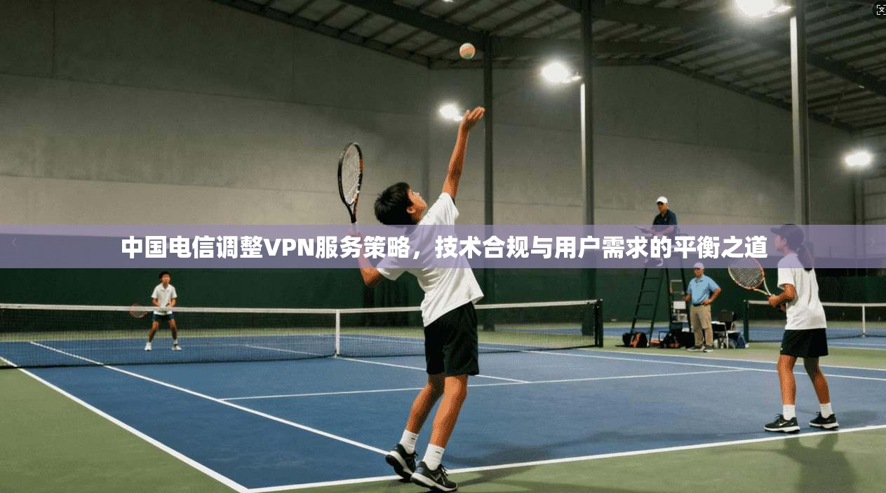 中国电信调整VPN服务策略，技术合规与用户需求的平衡之道