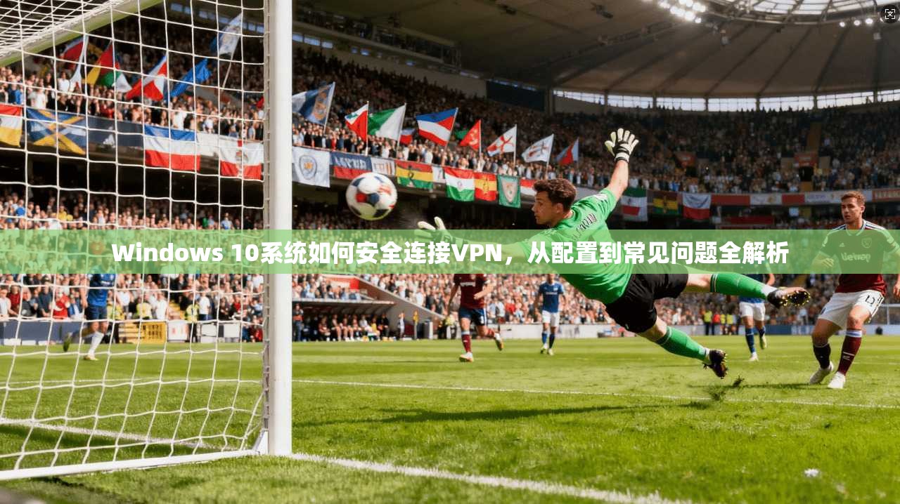 Windows 10系统如何安全连接VPN，从配置到常见问题全解析