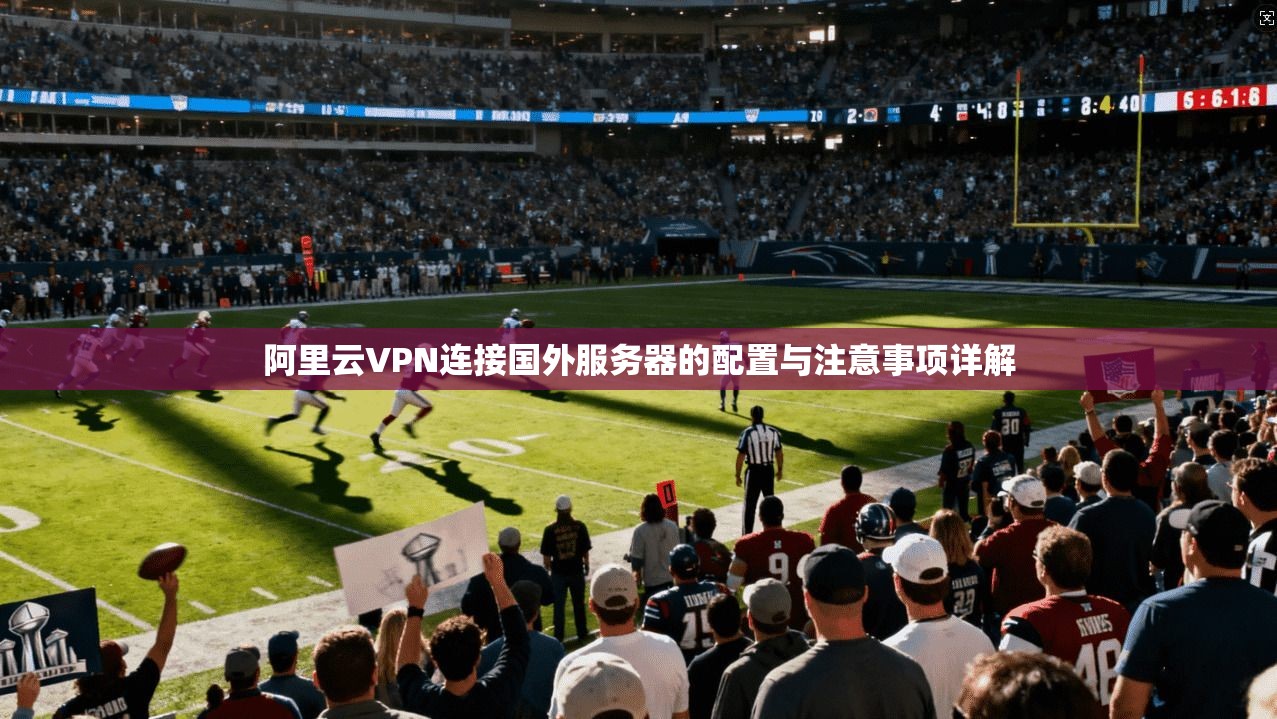 阿里云VPN连接国外服务器的配置与注意事项详解