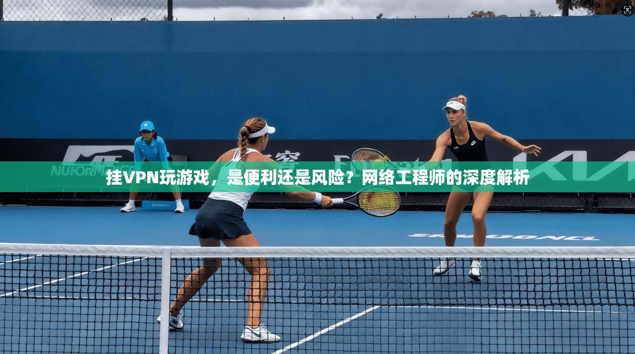 挂VPN玩游戏，是便利还是风险？网络工程师的深度解析