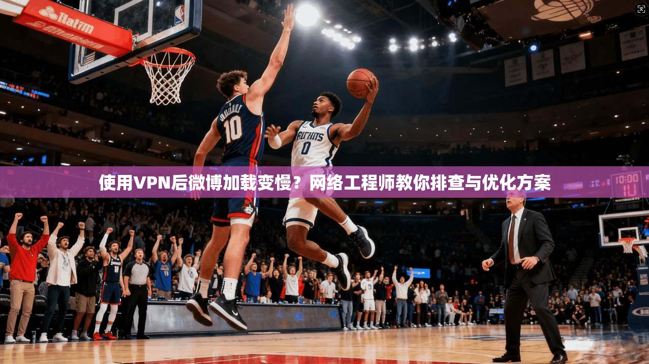 使用VPN后微博加载变慢？网络工程师教你排查与优化方案
