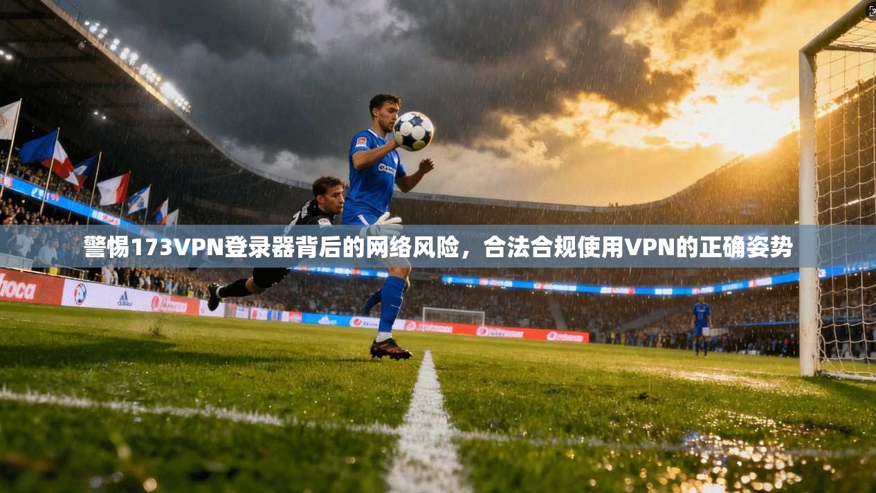 警惕173VPN登录器背后的网络风险，合法合规使用VPN的正确姿势