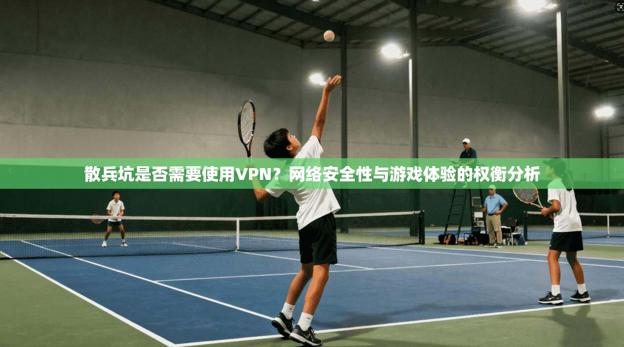 散兵坑是否需要使用VPN？网络安全性与游戏体验的权衡分析