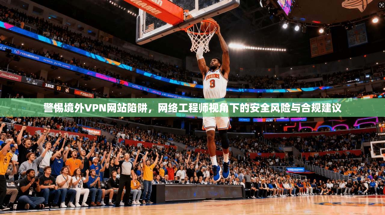 警惕境外VPN网站陷阱，网络工程师视角下的安全风险与合规建议