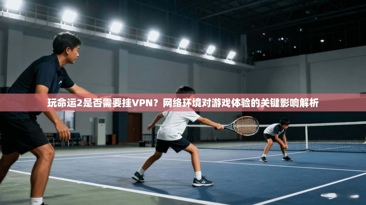 玩命运2是否需要挂VPN？网络环境对游戏体验的关键影响解析