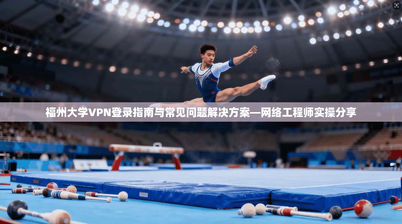 福州大学VPN登录指南与常见问题解决方案—网络工程师实操分享