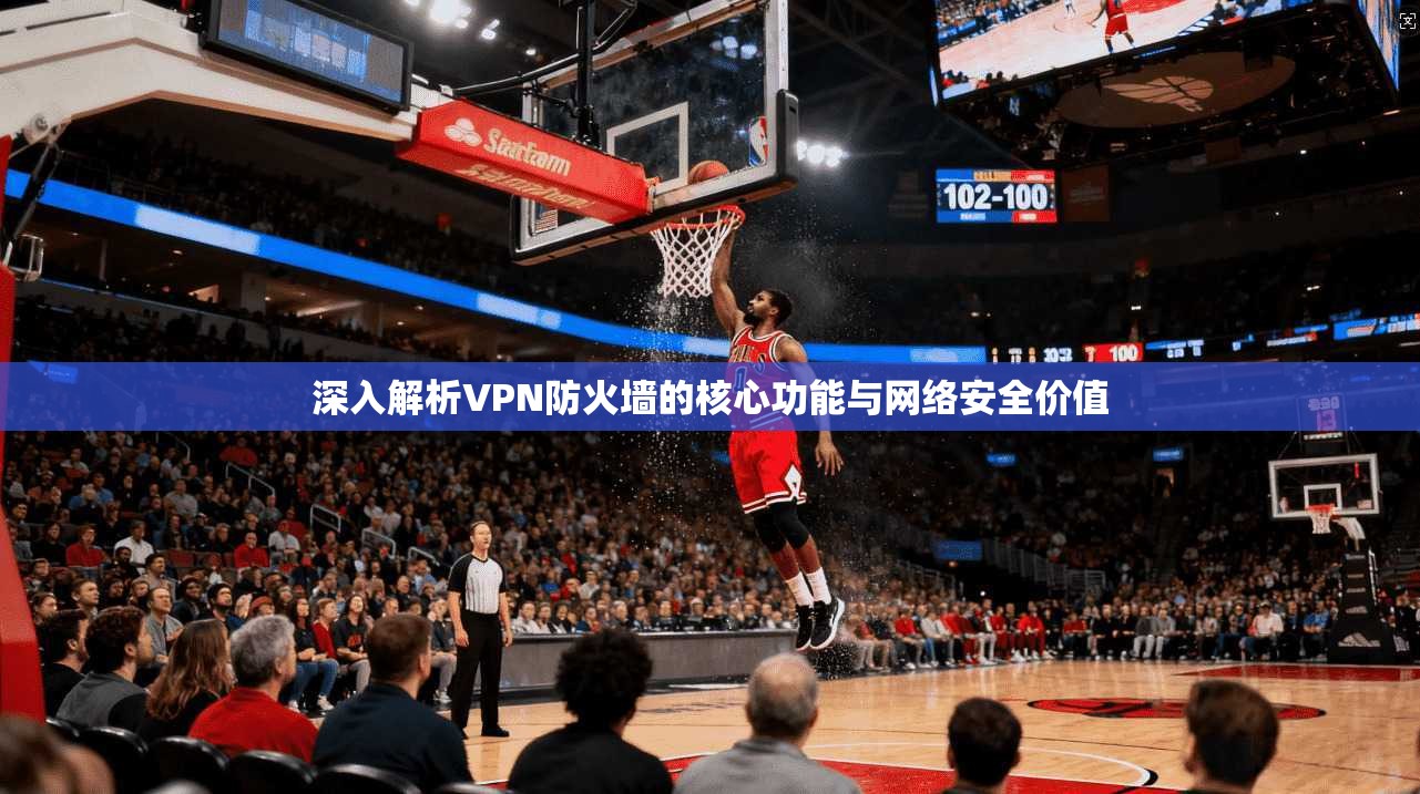 深入解析VPN防火墙的核心功能与网络安全价值