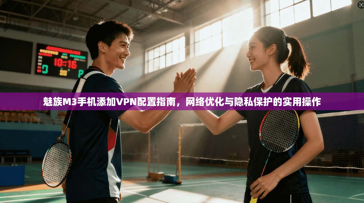 魅族M3手机添加VPN配置指南，网络优化与隐私保护的实用操作