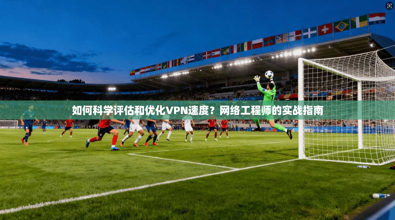 如何科学评估和优化VPN速度？网络工程师的实战指南