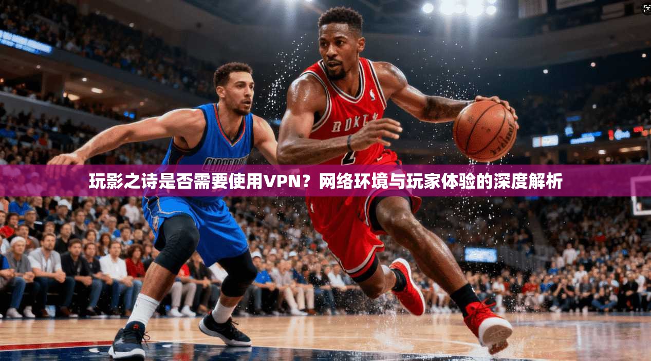 玩影之诗是否需要使用VPN？网络环境与玩家体验的深度解析