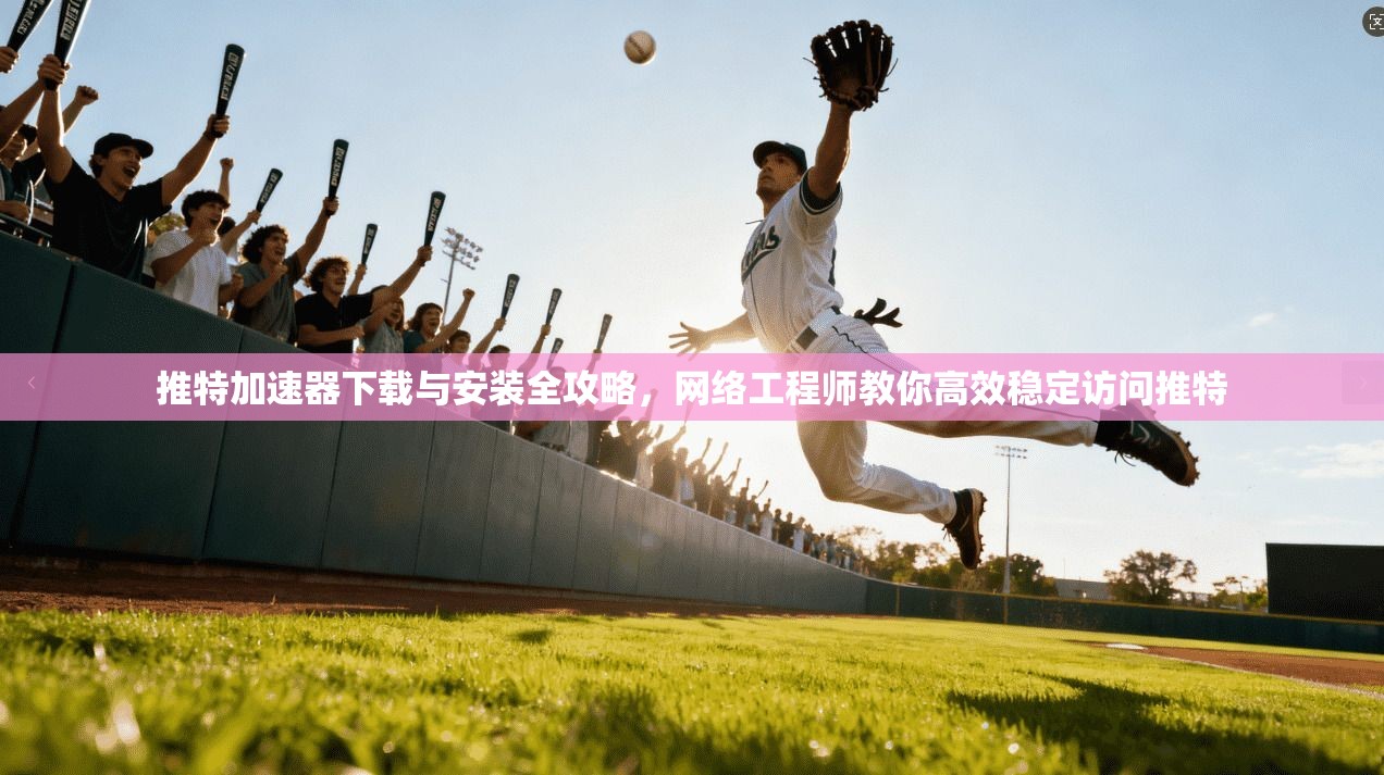 推特加速器下载与安装全攻略，网络工程师教你高效稳定访问推特