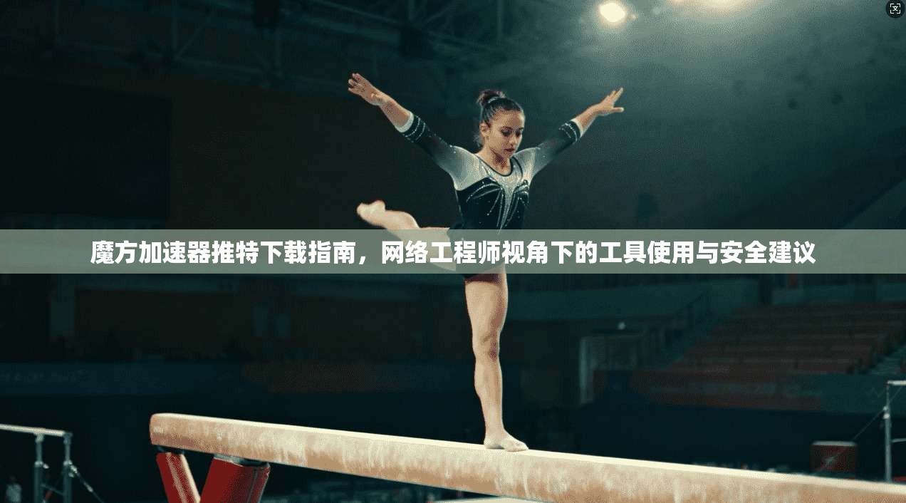 魔方加速器推特下载指南，网络工程师视角下的工具使用与安全建议