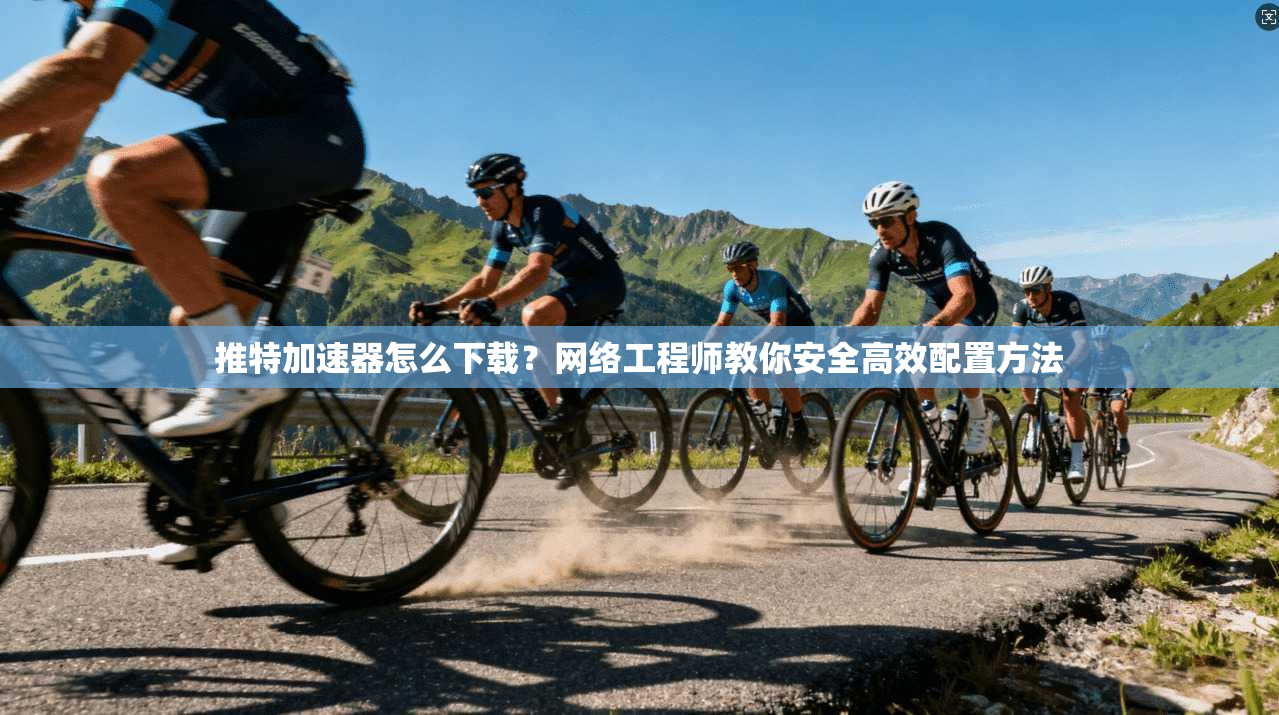 推特加速器怎么下载？网络工程师教你安全高效配置方法
