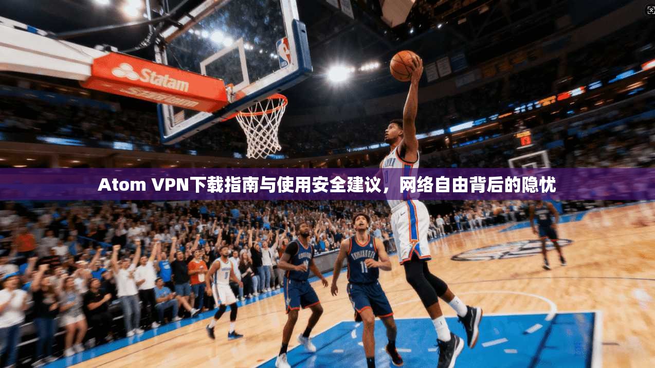 Atom VPN下载指南与使用安全建议，网络自由背后的隐忧