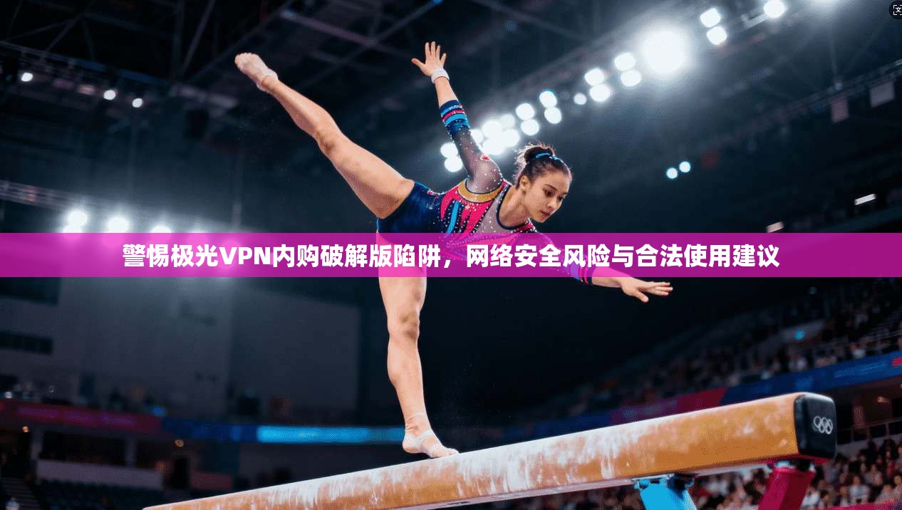 警惕极光VPN内购破解版陷阱，网络安全风险与合法使用建议