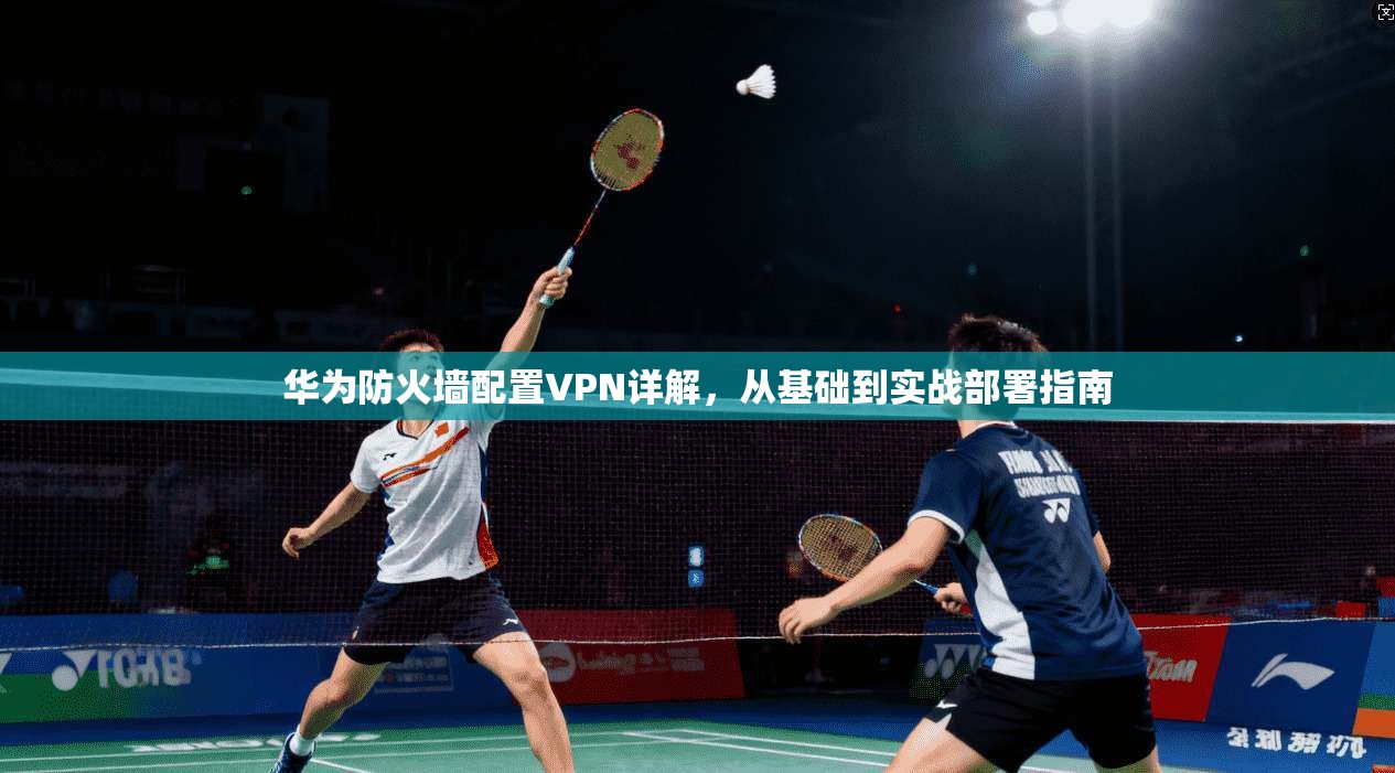 华为防火墙配置VPN详解，从基础到实战部署指南