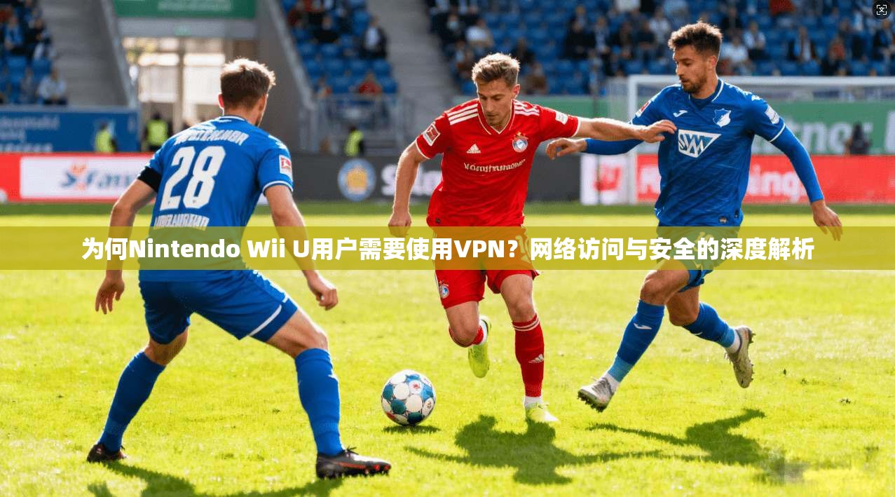 为何Nintendo Wii U用户需要使用VPN？网络访问与安全的深度解析