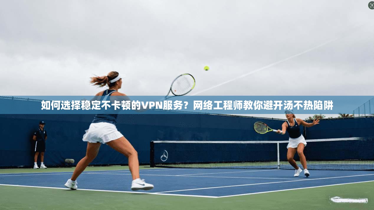 如何选择稳定不卡顿的VPN服务？网络工程师教你避开汤不热陷阱