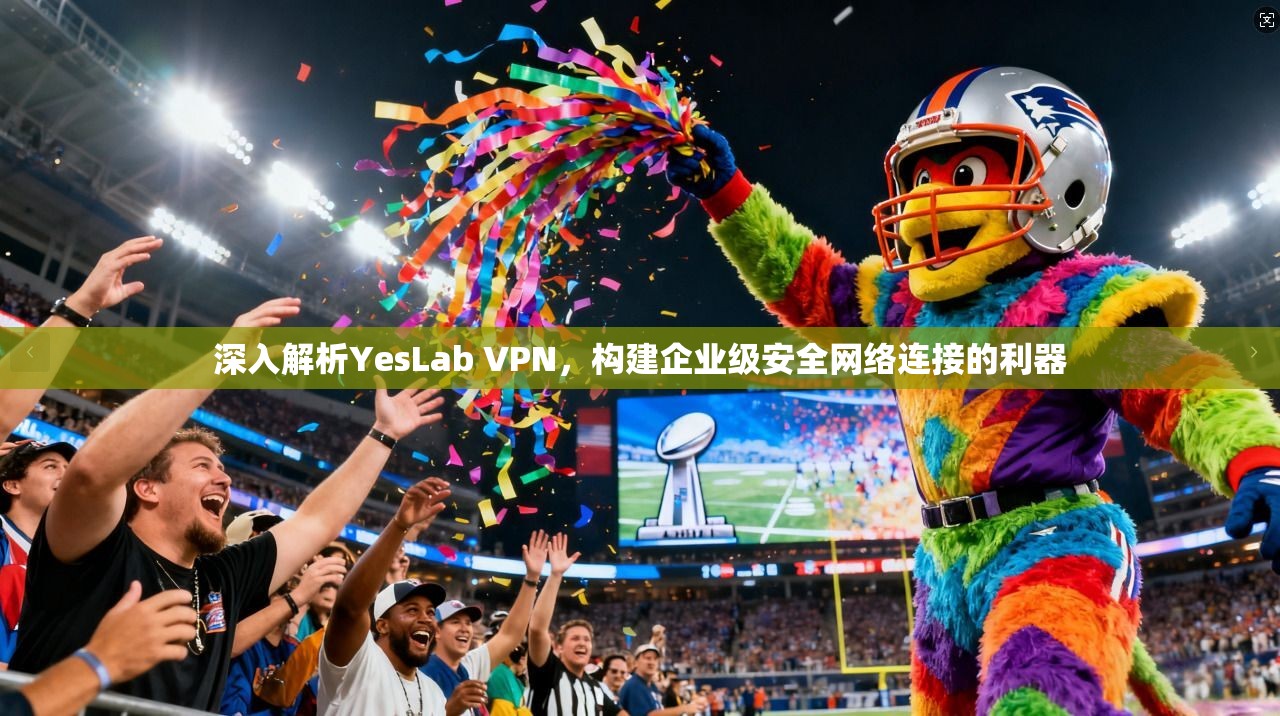 深入解析YesLab VPN，构建企业级安全网络连接的利器