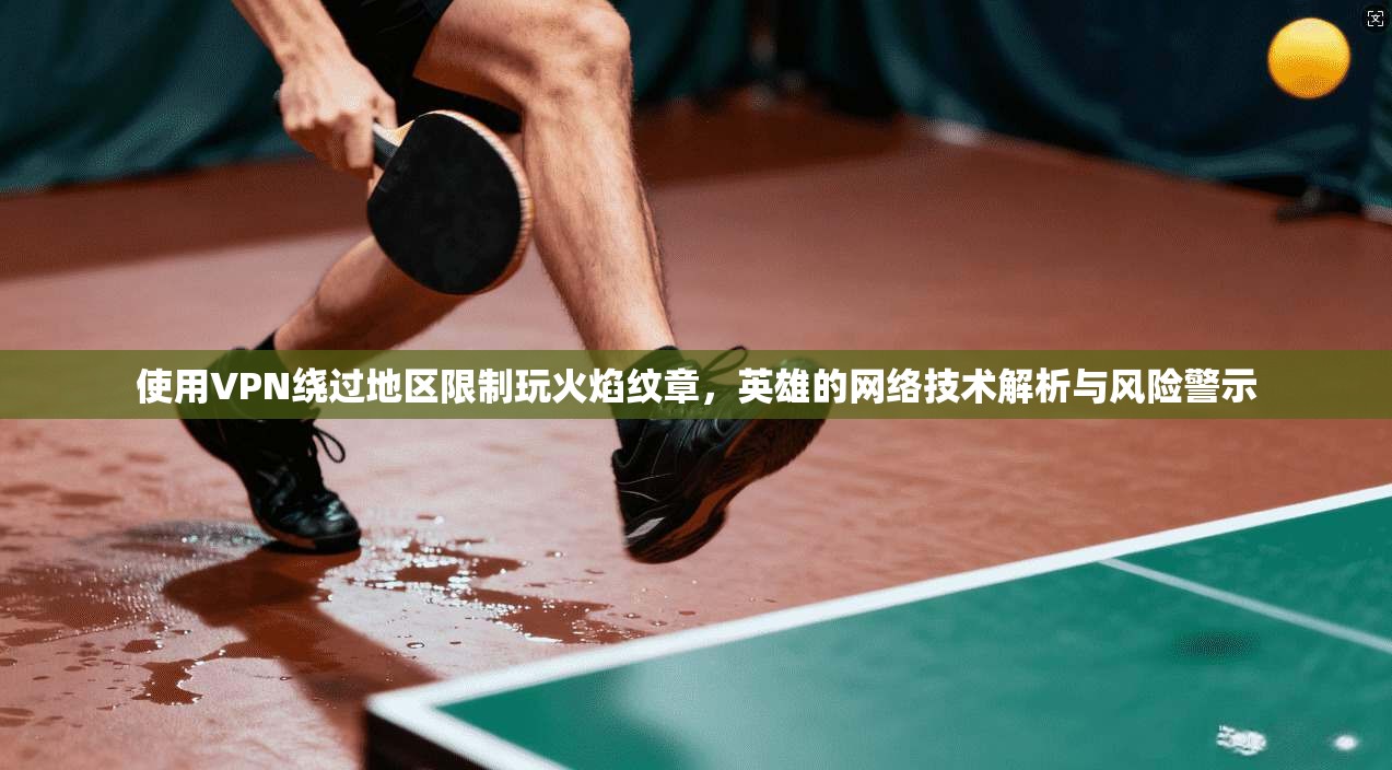 使用VPN绕过地区限制玩火焰纹章，英雄的网络技术解析与风险警示