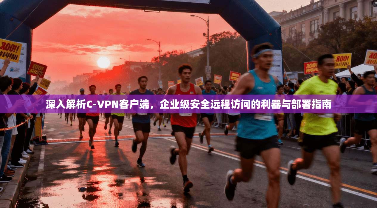 深入解析C-VPN客户端，企业级安全远程访问的利器与部署指南