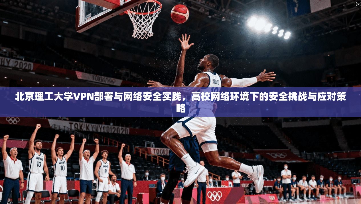 北京理工大学VPN部署与网络安全实践，高校网络环境下的安全挑战与应对策略