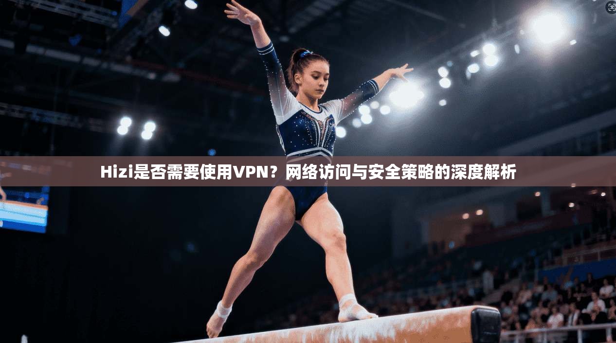 Hizi是否需要使用VPN?网络访问与安全策略的深度解析 Hizi是否需要使用VPN?网络访问与安全策略的深度解析