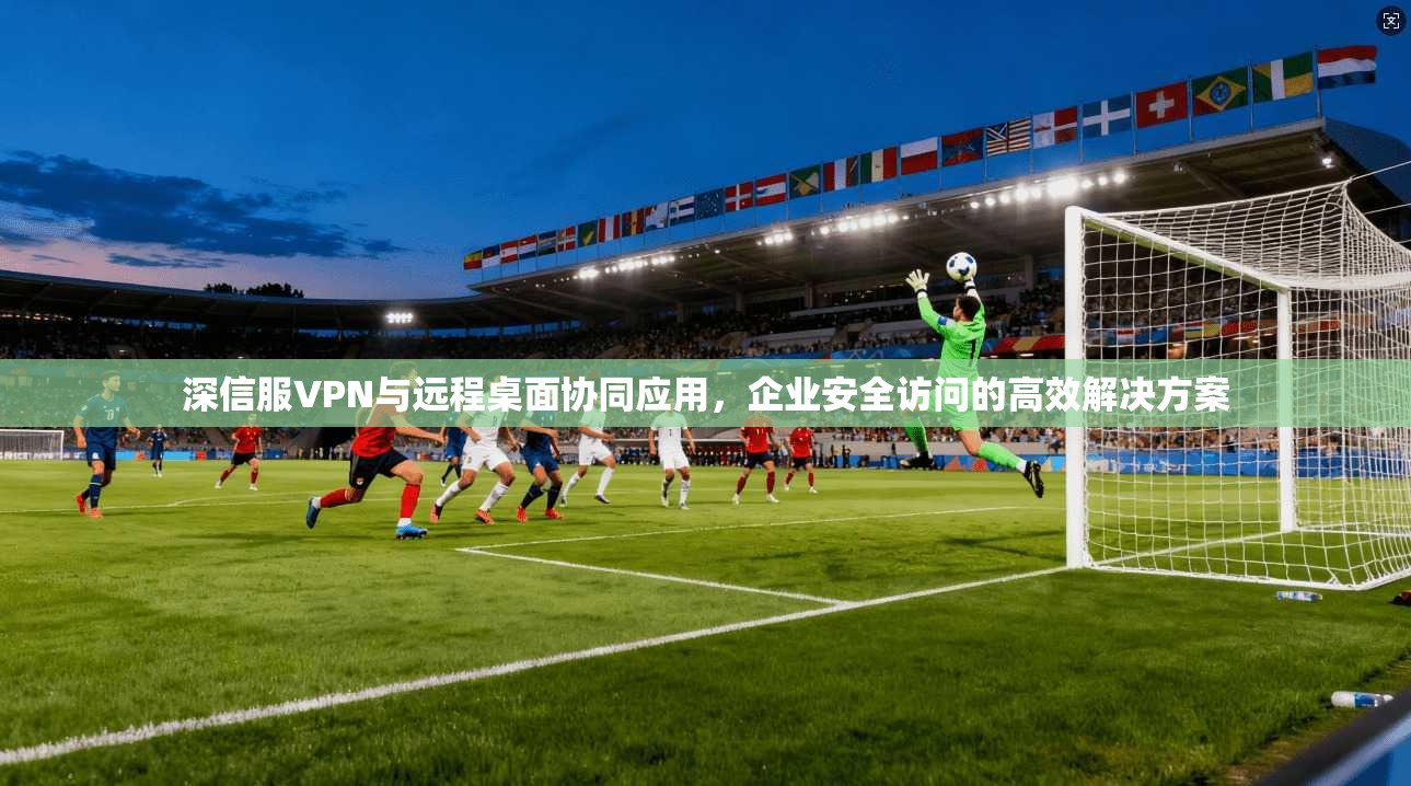深信服VPN与远程桌面协同应用,企业安全访问的高效解决方案 深信服VPN与远程桌面协同应用,企业安全访问的高效解决方案