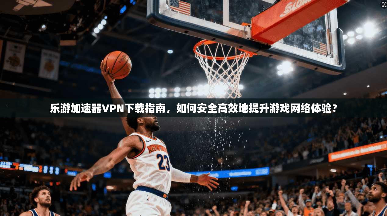 乐游加速器VPN下载指南,如何安全高效地提升游戏网络体验? 乐游加速器VPN下载指南,如何安全高效地提升游戏网络体验?