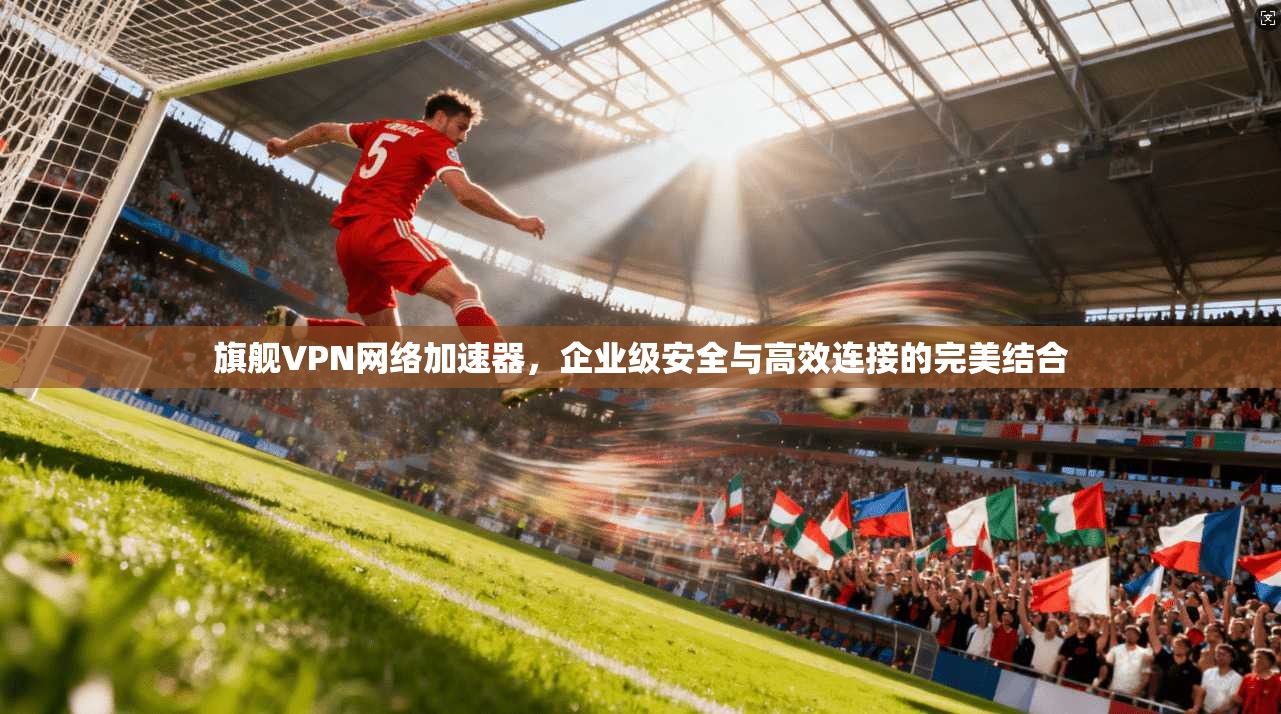 旗舰VPN网络加速器,企业级安全与高效连接的完美结合 旗舰VPN网络加速器,企业级安全与高效连接的完美结合