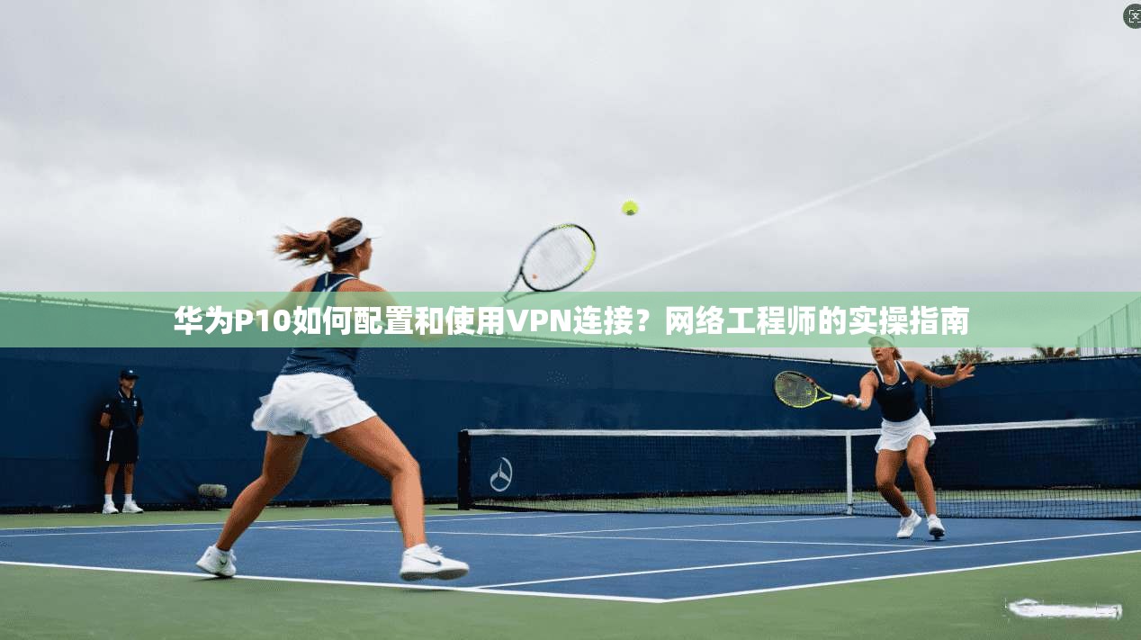 华为P10如何配置和使用VPN连接？网络工程师的实操指南