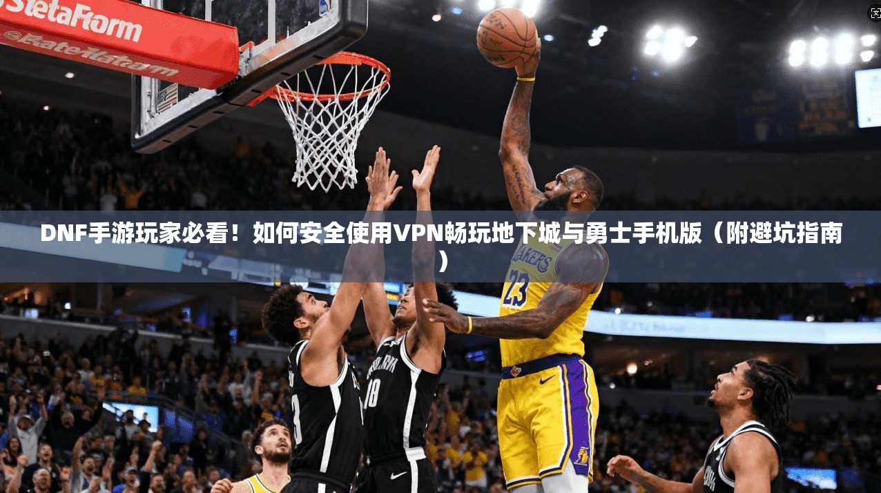 DNF手游玩家必看！如何安全使用VPN畅玩地下城与勇士手机版（附避坑指南）