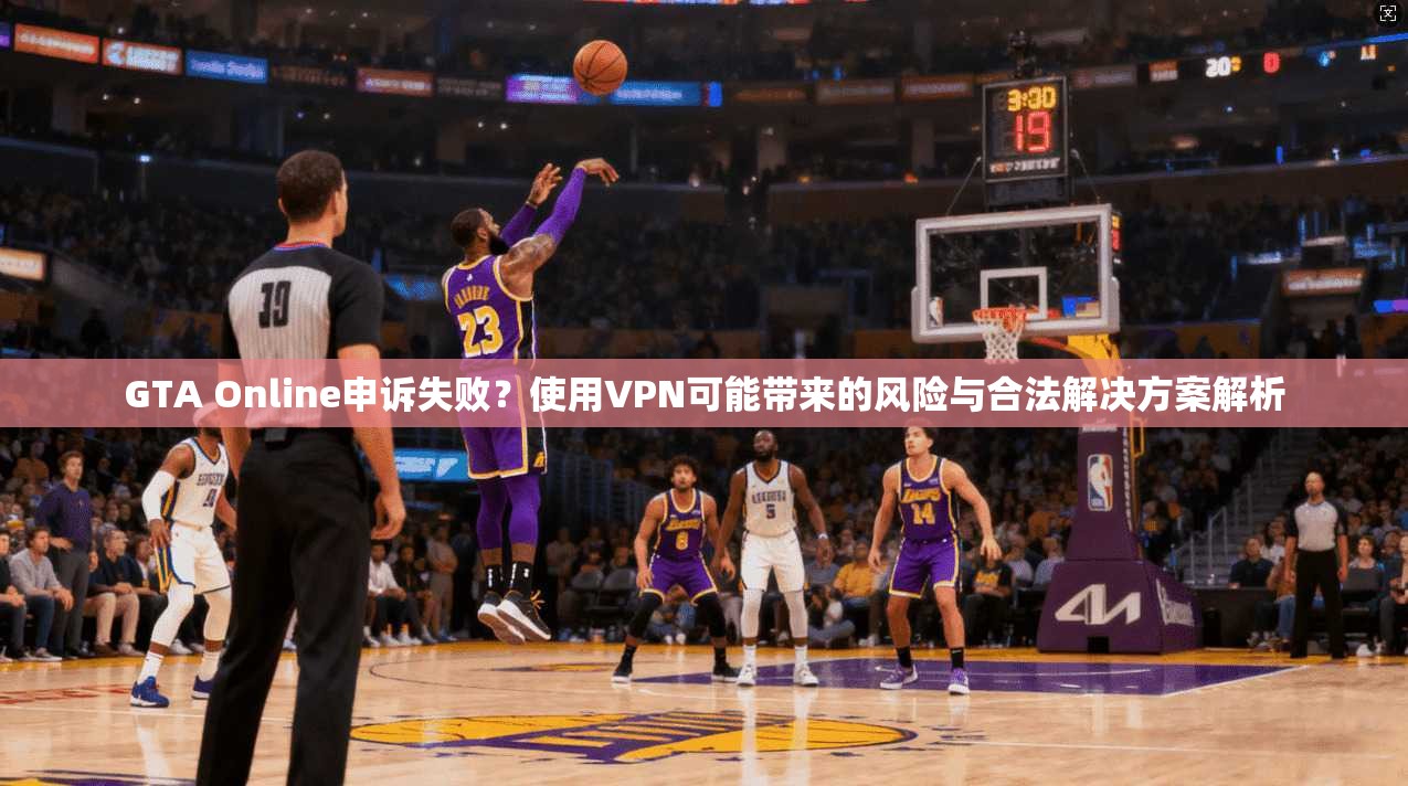 GTA Online申诉失败？使用VPN可能带来的风险与合法解决方案解析