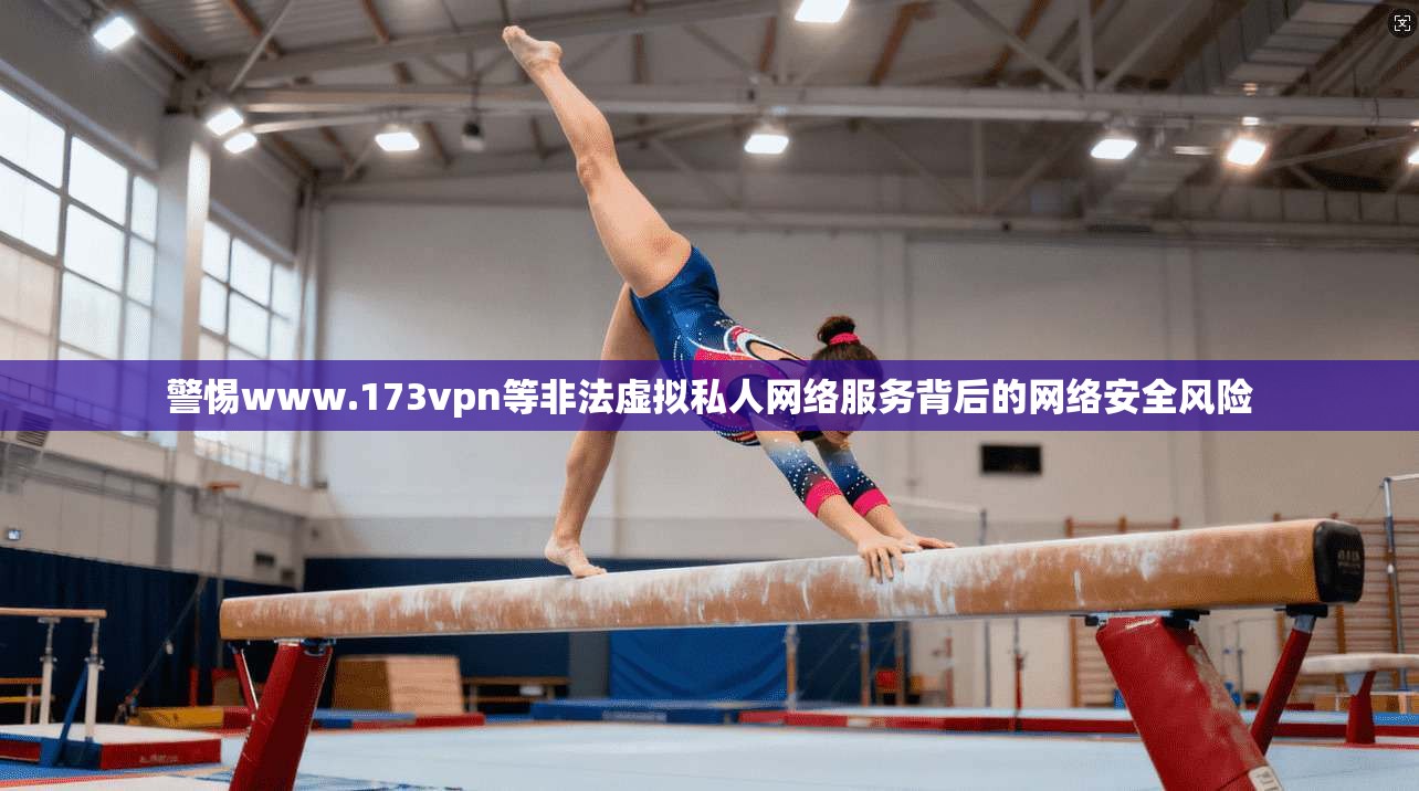 警惕www.173vpn等非法虚拟私人网络服务背后的网络安全风险