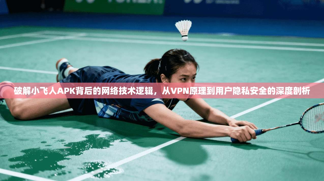 破解小飞人APK背后的网络技术逻辑，从VPN原理到用户隐私安全的深度剖析
