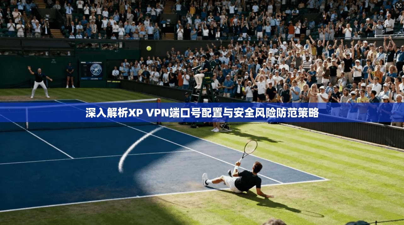 深入解析XP VPN端口号配置与安全风险防范策略
