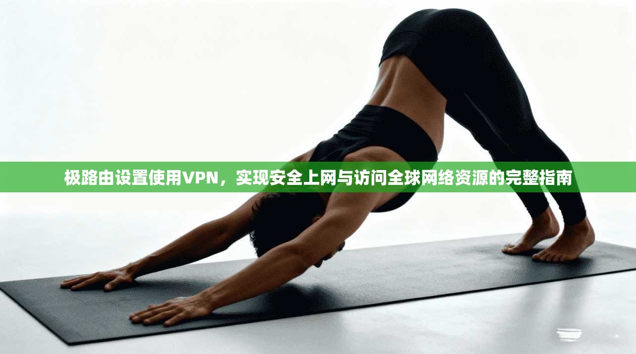 极路由设置使用VPN，实现安全上网与访问全球网络资源的完整指南