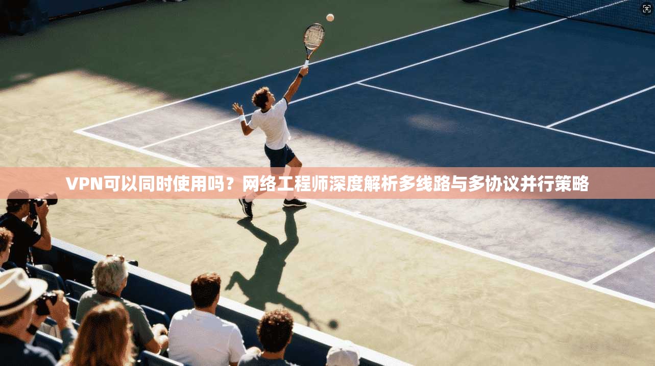 VPN可以同时使用吗?网络工程师深度解析多线路与多协议并行策略