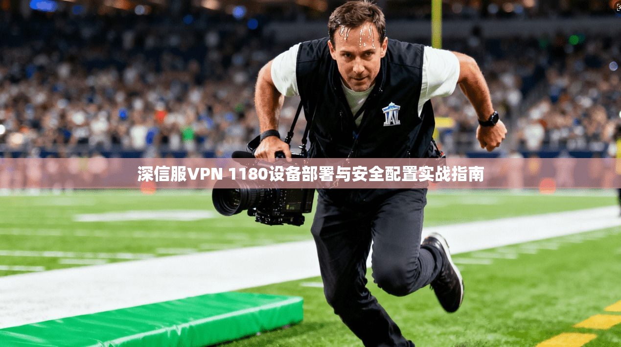 深信服VPN 1180设备部署与安全配置实战指南 深信服VPN 1180设备部署与安全配置实战指南