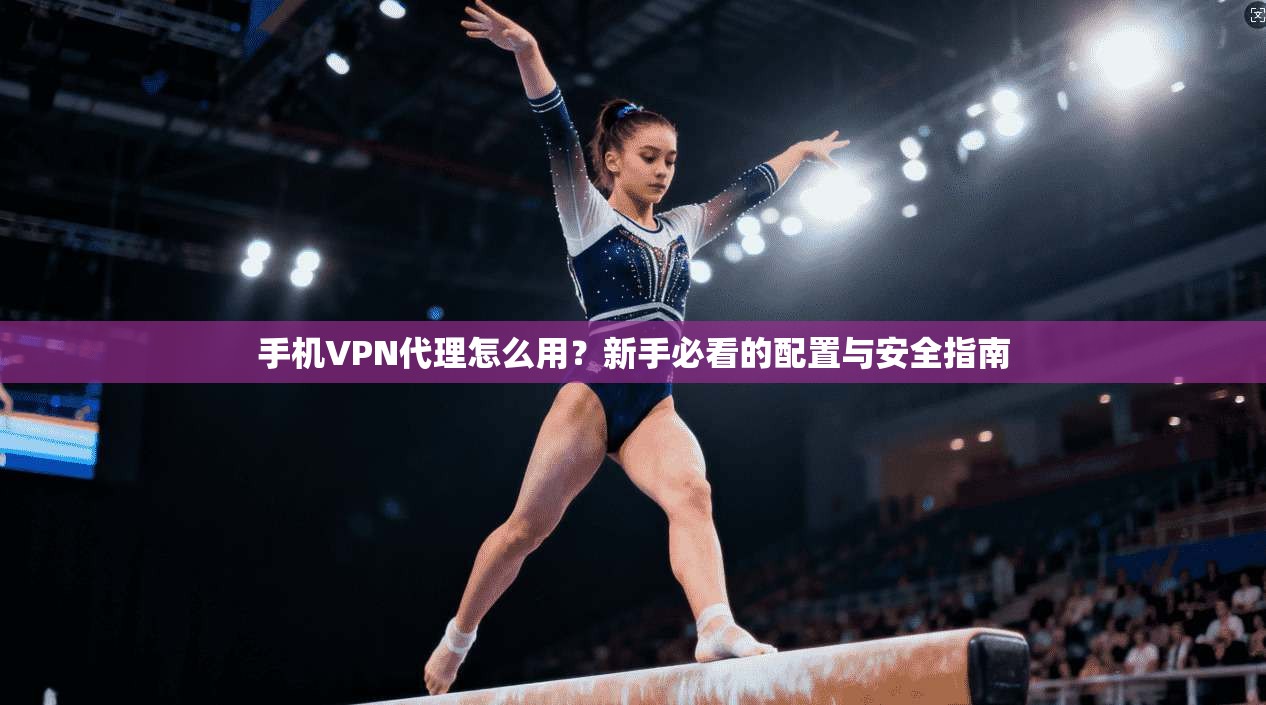 手机VPN代理怎么用？新手必看的配置与安全指南