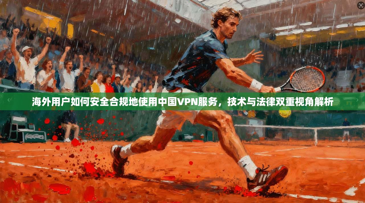 海外用户如何安全合规地使用中国VPN服务,技术与法律双重视角解析 海外用户如何安全合规地使用中国VPN服务,技术与法律双重视角解析