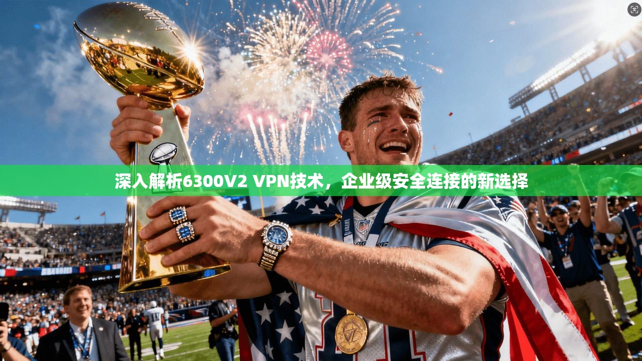深入解析6300V2 VPN技术,企业级安全连接的新选择 深入解析6300V2 VPN技术,企业级安全连接的新选择